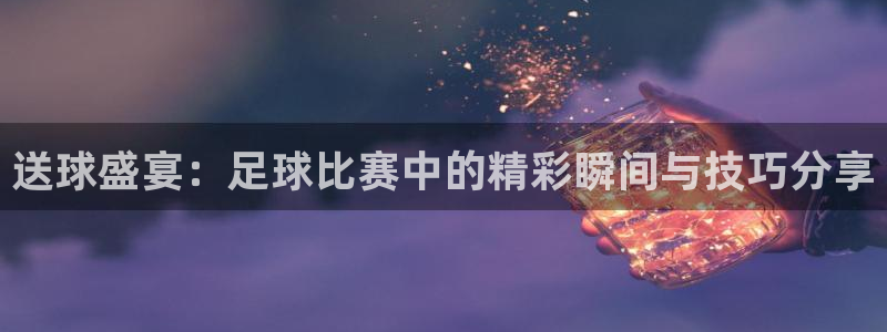 送球盛宴：足球比赛中的精彩瞬间与技巧分享